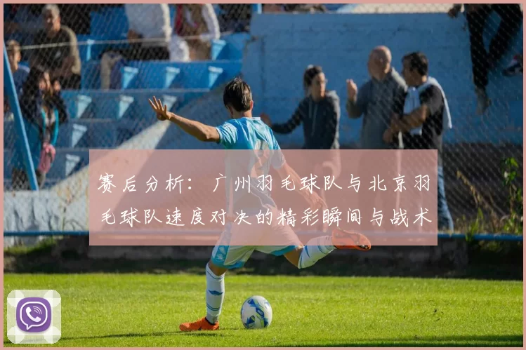 赛后分析：广州羽毛球队与北京羽毛球队速度对决的精彩瞬间与战术探讨