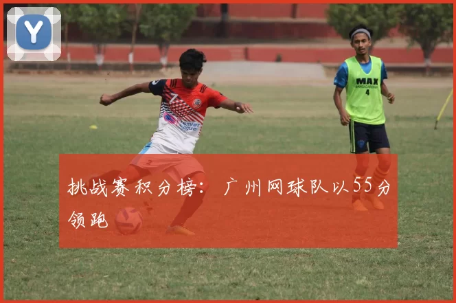 挑战赛积分榜：广州网球队以55分领跑