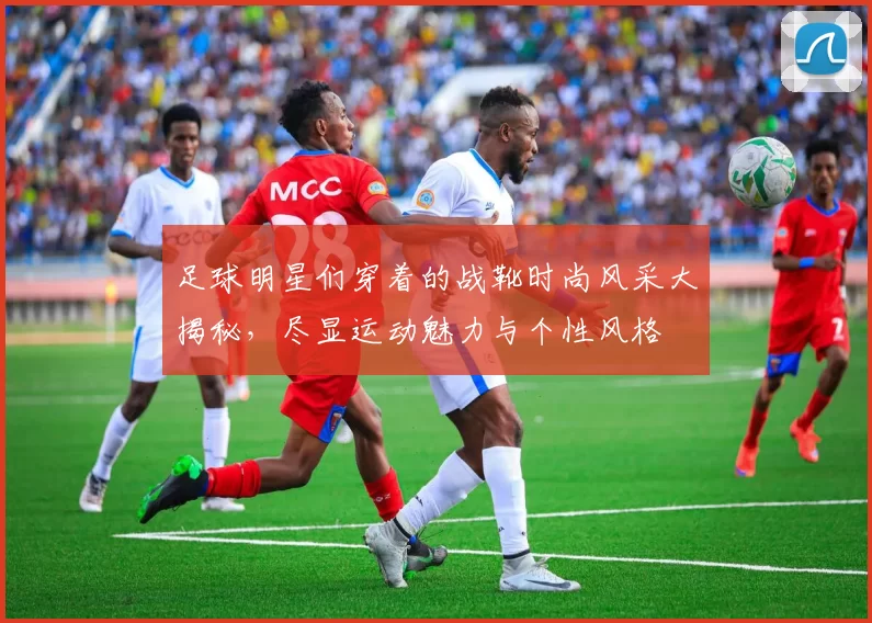 足球明星们穿着的战靴时尚风采大揭秘，尽显运动魅力与个性风格