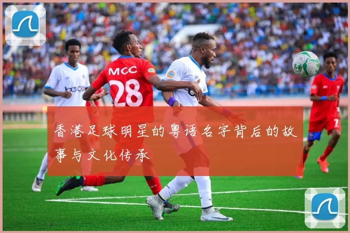 香港足球明星的粤语名字背后的故事与文化传承