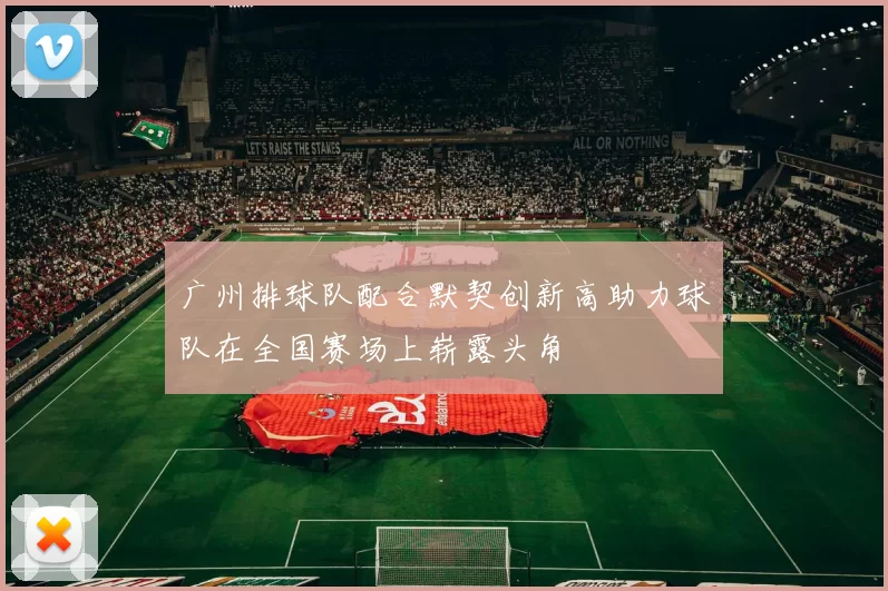 广州排球队配合默契创新高助力球队在全国赛场上崭露头角