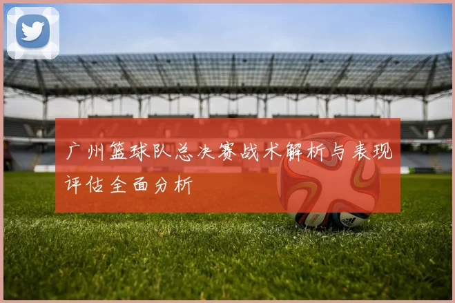 广州篮球队总决赛战术解析与表现评估全面分析