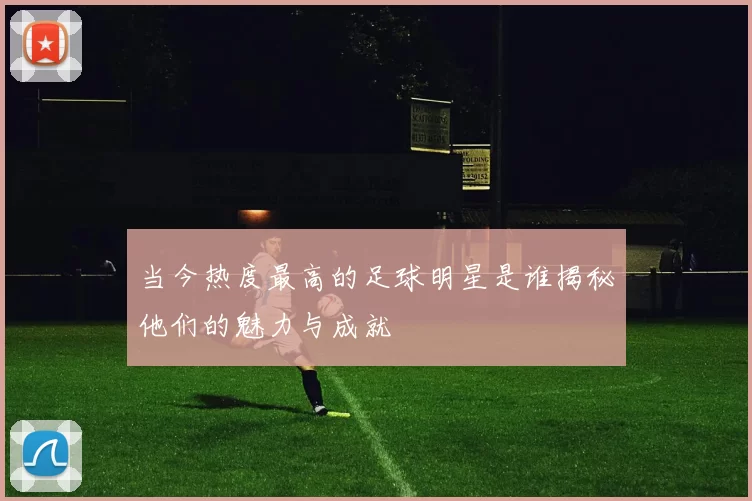 当今热度最高的足球明星是谁揭秘他们的魅力与成就