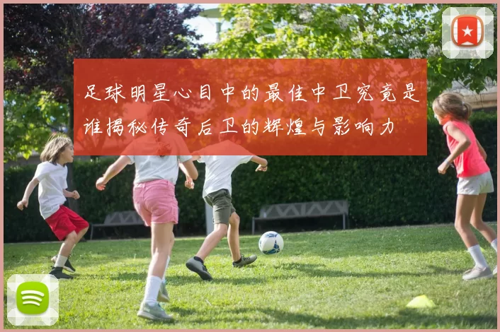 足球明星心目中的最佳中卫究竟是谁揭秘传奇后卫的辉煌与影响力