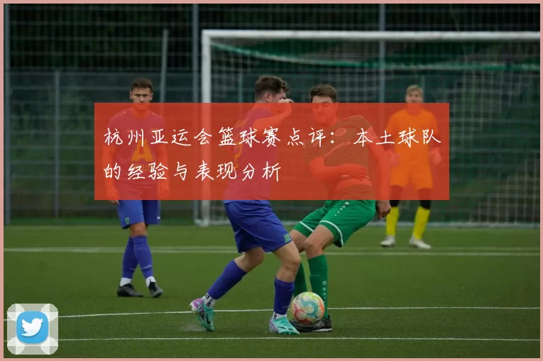 杭州亚运会篮球赛点评：本土球队的经验与表现分析